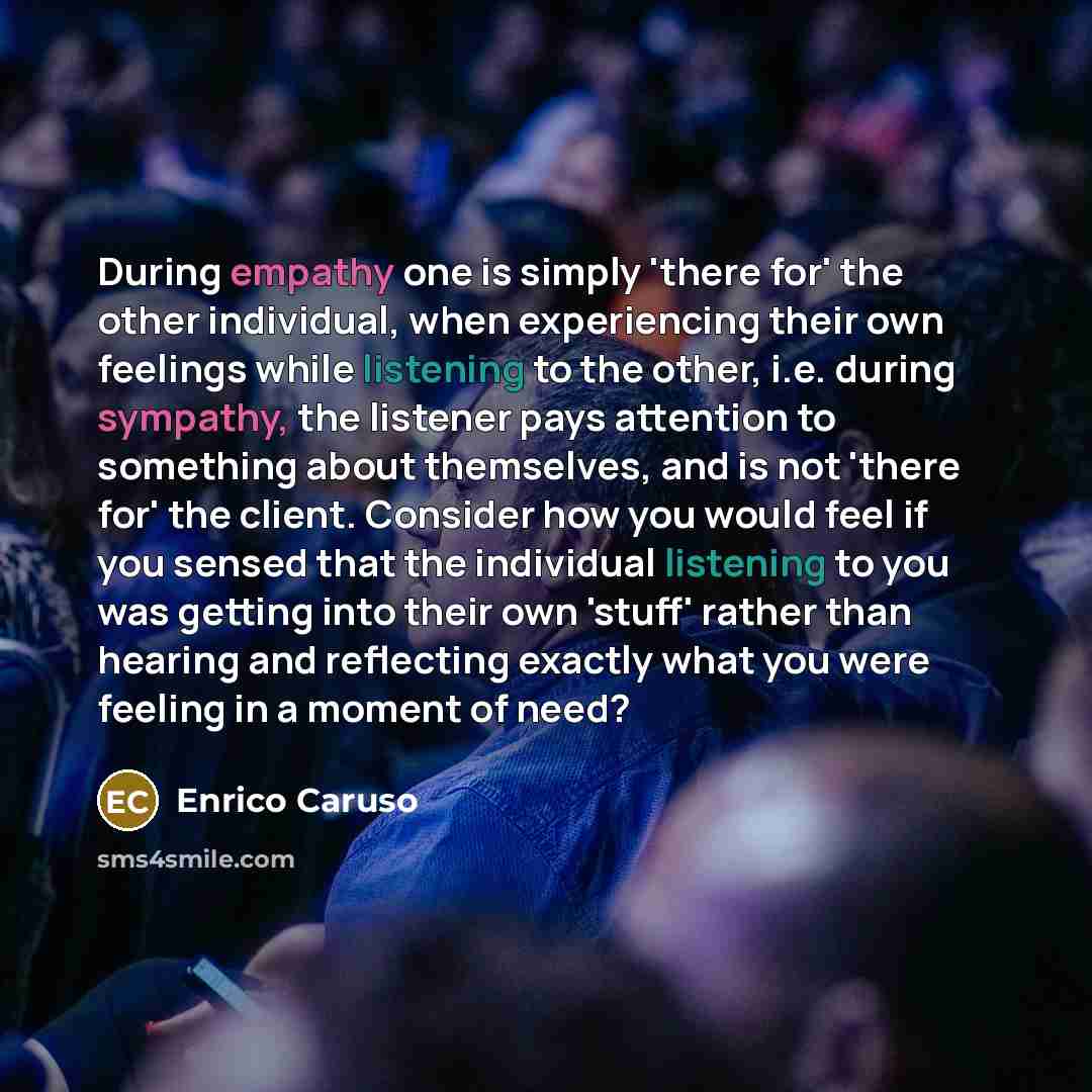 “During empathy one is simply 'there for' the other individual, when experiencing their own feelings while listening to the other, i.e. during sympathy, the listener pays attention to something about themselves, and is not 'there for' the client. Consider how you would feel if you sensed that the…” quote by Enrico Caruso