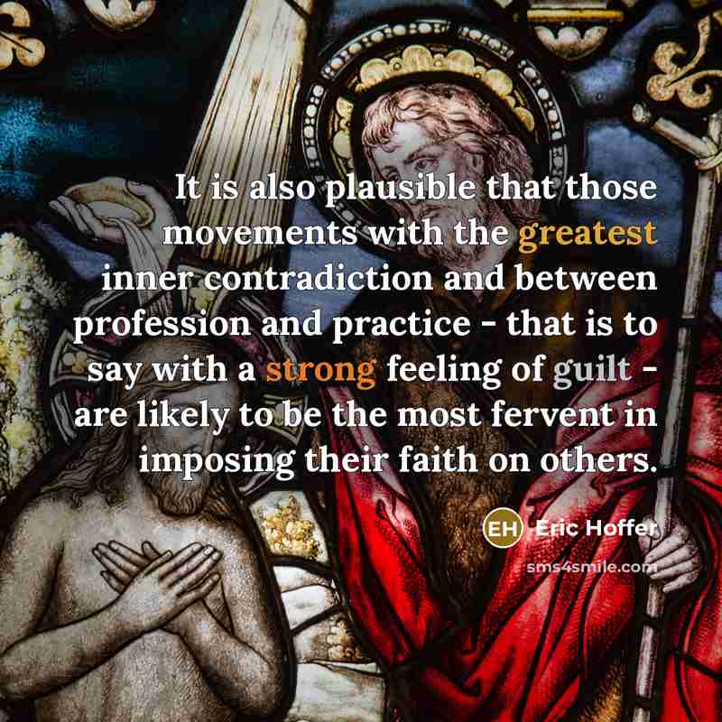 “It is also plausible that those movements with the greatest inner contradiction and between profession and practice - that is to say with a strong feeling of guilt - are likely to be the most fervent in imposing their faith on others.” quote by Eric Hoffer