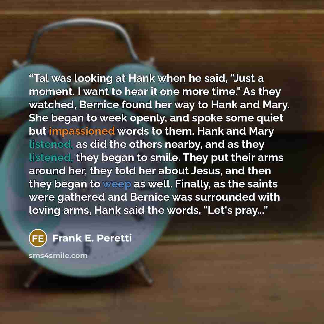 “Tal was looking at Hank when he said, "Just a moment. I want to hear it one more time." As they watched, Bernice found her way to Hank and Mary. She began to week openly, and spoke some quiet but impassioned words to them. Hank and Mary listened, as did the others nearby, and as they listened…” quote by Frank E. Peretti