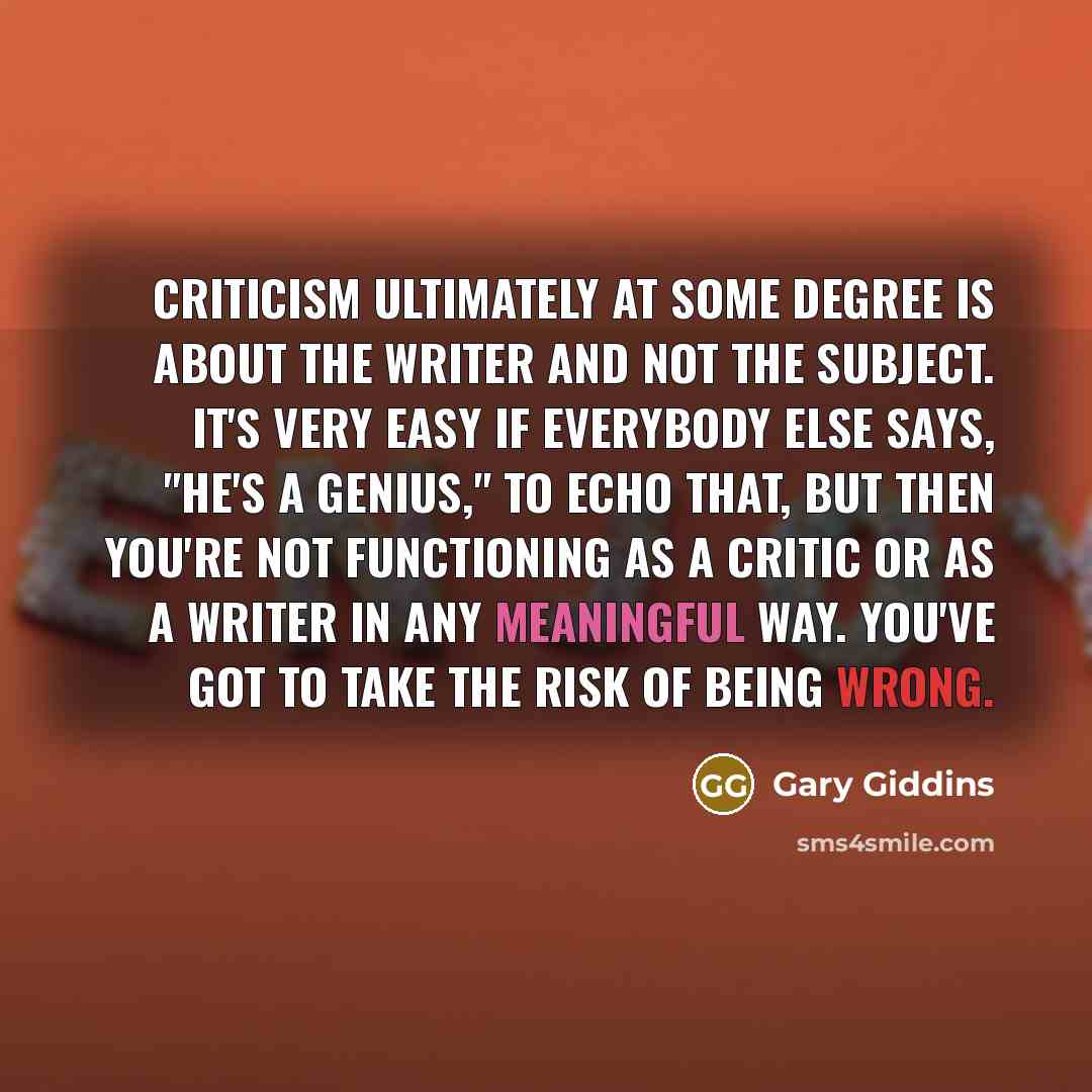 “Criticism ultimately at some degree is about the writer and not the subject. It's very easy if everybody else says, "He's a genius," to echo that, but then you're not functioning as a critic or as a writer in any meaningful way. You've got to take the risk of being wrong.” quote by Gary Giddins