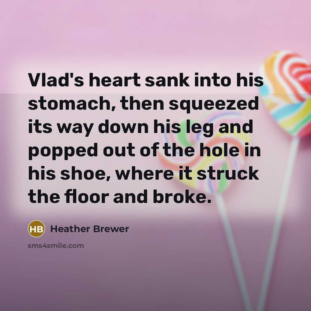 “Vlad's heart sank into his stomach, then squeezed its way down his leg and popped out of the hole in his shoe, where it struck the floor and broke.” quote by Heather Brewer