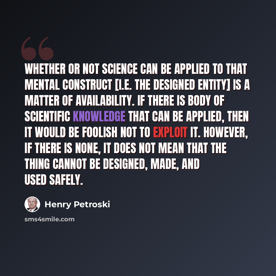 “Whether or not science can be applied to that mental construct [i.e. the designed entity] is a matter of availability. If there is body of scientific knowledge that can be applied, then it would be foolish not to exploit it. However, if there is none, it does not mean that the thing cannot be…” quote by Henry Petroski