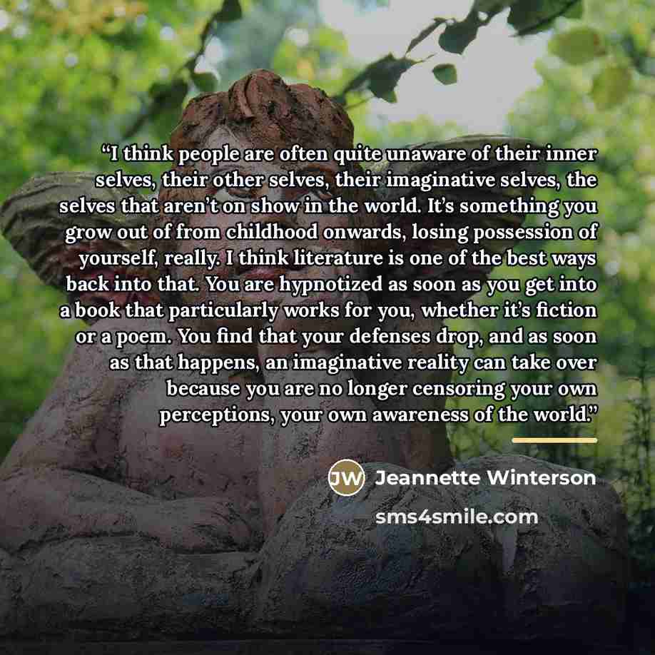“I think people are often quite unaware of their inner selves, their other selves, their imaginative selves, the selves that aren’t on show in the world. It’s something you grow out of from childhood onwards, losing possession of yourself, really. I think literature is one of the best ways back…” quote by Jeannette Winterson