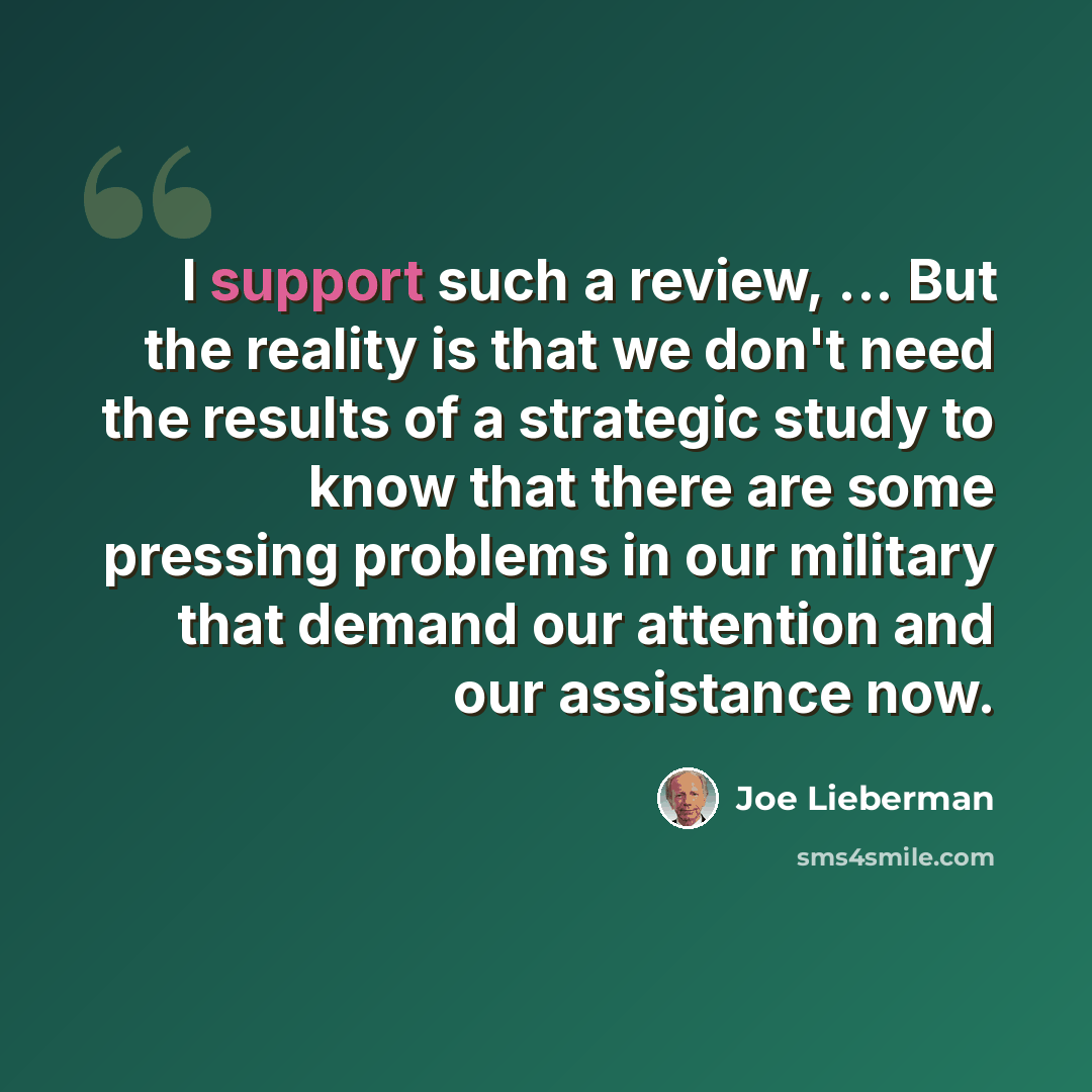 “I support such a review, ... But the reality is that we don't need the results of a strategic study to know that there are some pressing problems in our military that demand our attention and our assistance now.” quote by Joe Lieberman