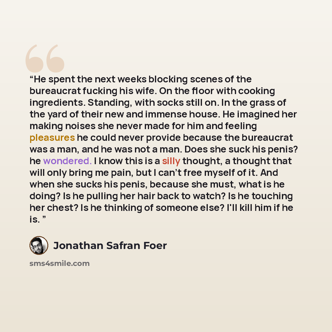 “He spent the next weeks blocking scenes of the bureaucrat fucking his wife. On the floor with cooking ingredients. Standing, with socks still on. In the grass of the yard of their new and immense house. He imagined her making noises she never made for him and feeling pleasures he could never…” quote by Jonathan Safran Foer