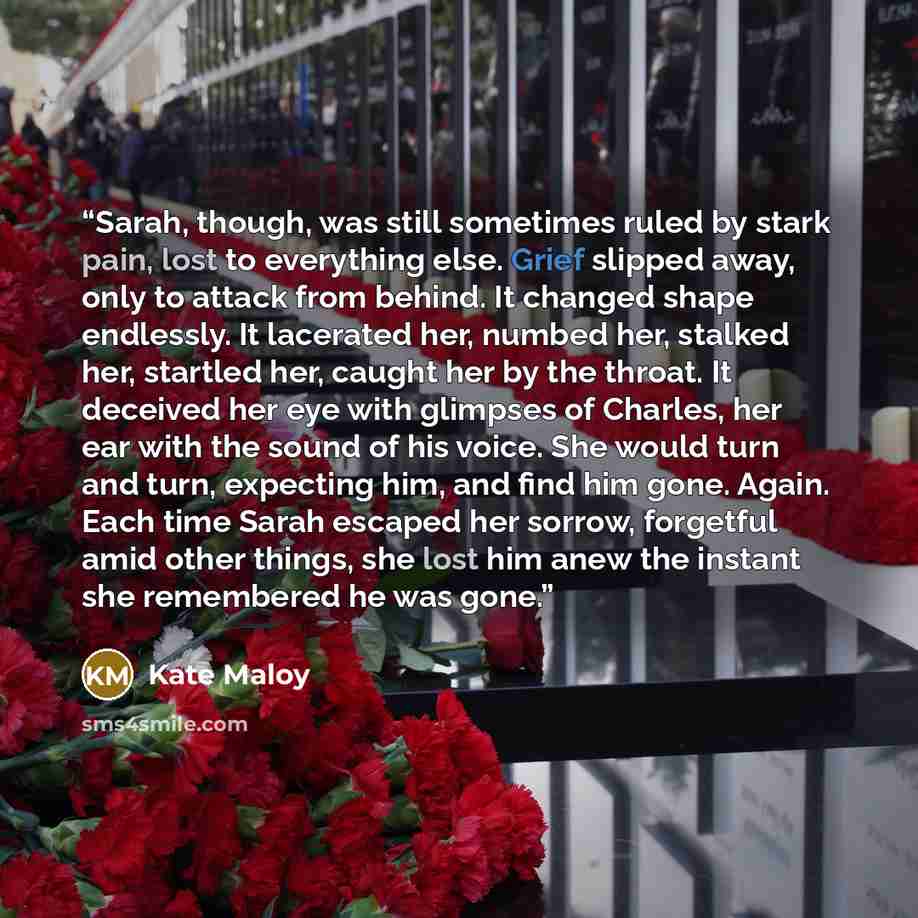 “Sarah, though, was still sometimes ruled by stark pain, lost to everything else. Grief slipped away, only to attack from behind. It changed shape endlessly. It lacerated her, numbed her, stalked her, startled her, caught her by the throat. It deceived her eye with glimpses of Charles, her ear with…” quote by Kate Maloy