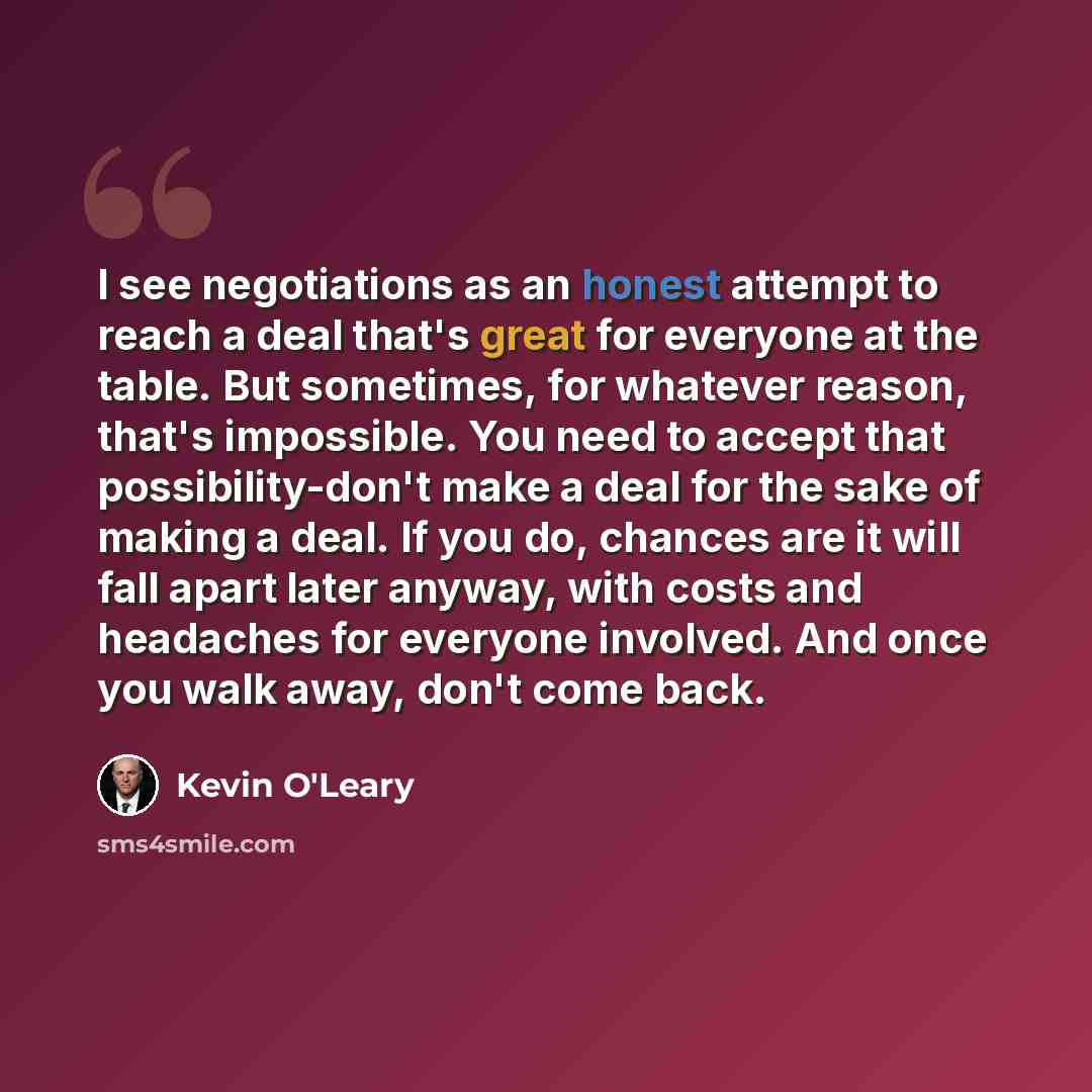 “I see negotiations as an honest attempt to reach a deal that's great for everyone at the table. But sometimes, for whatever reason, that's impossible. You need to accept that possibility-don't make a deal for the sake of making a deal. If you do, chances are it will fall apart later anyway, with…” quote by Kevin O'Leary