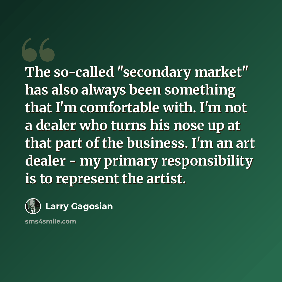“The so-called "secondary market" has also always been something that I'm comfortable with. I'm not a dealer who turns his nose up at that part of the business. I'm an art dealer - my primary responsibility is to represent the artist.” quote by Larry Gagosian