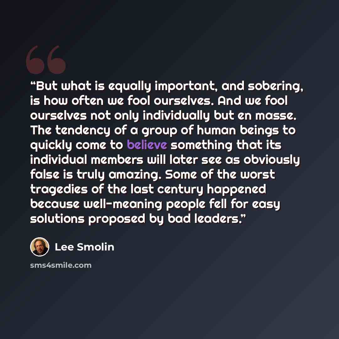 “But what is equally important, and sobering, is how often we fool ourselves. And we fool ourselves not only individually but en masse. The tendency of a group of human beings to quickly come to believe something that its individual members will later see as obviously false is truly amazing. Some…” quote by Lee Smolin