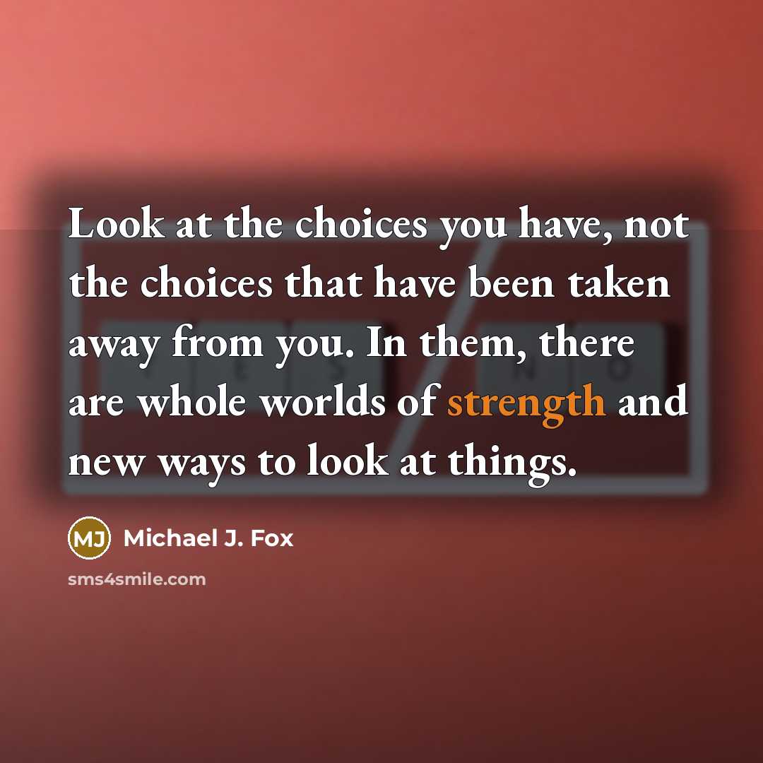 “Look at the choices you have, not the choices that have been taken away from you. In them, there are whole worlds of strength and new ways to look at things.” quote by Michael J. Fox