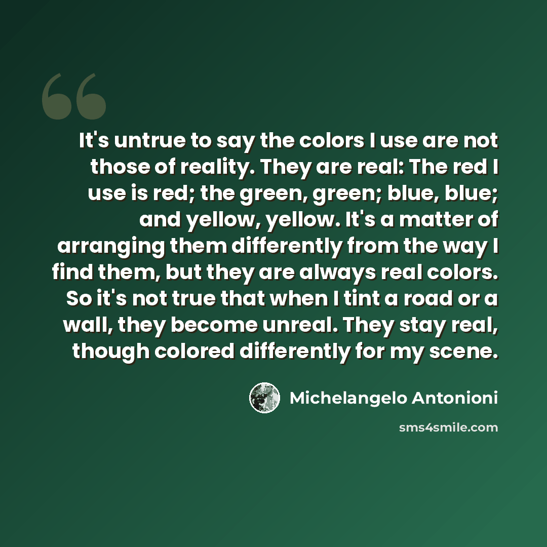 “It's untrue to say the colors I use are not those of reality. They are real: The red I use is red; the green, green; blue, blue; and yellow, yellow. It's a matter of arranging them differently from the way I find them, but they are always real colors. So it's not true that when I tint a road or a…” quote by Michelangelo Antonioni
