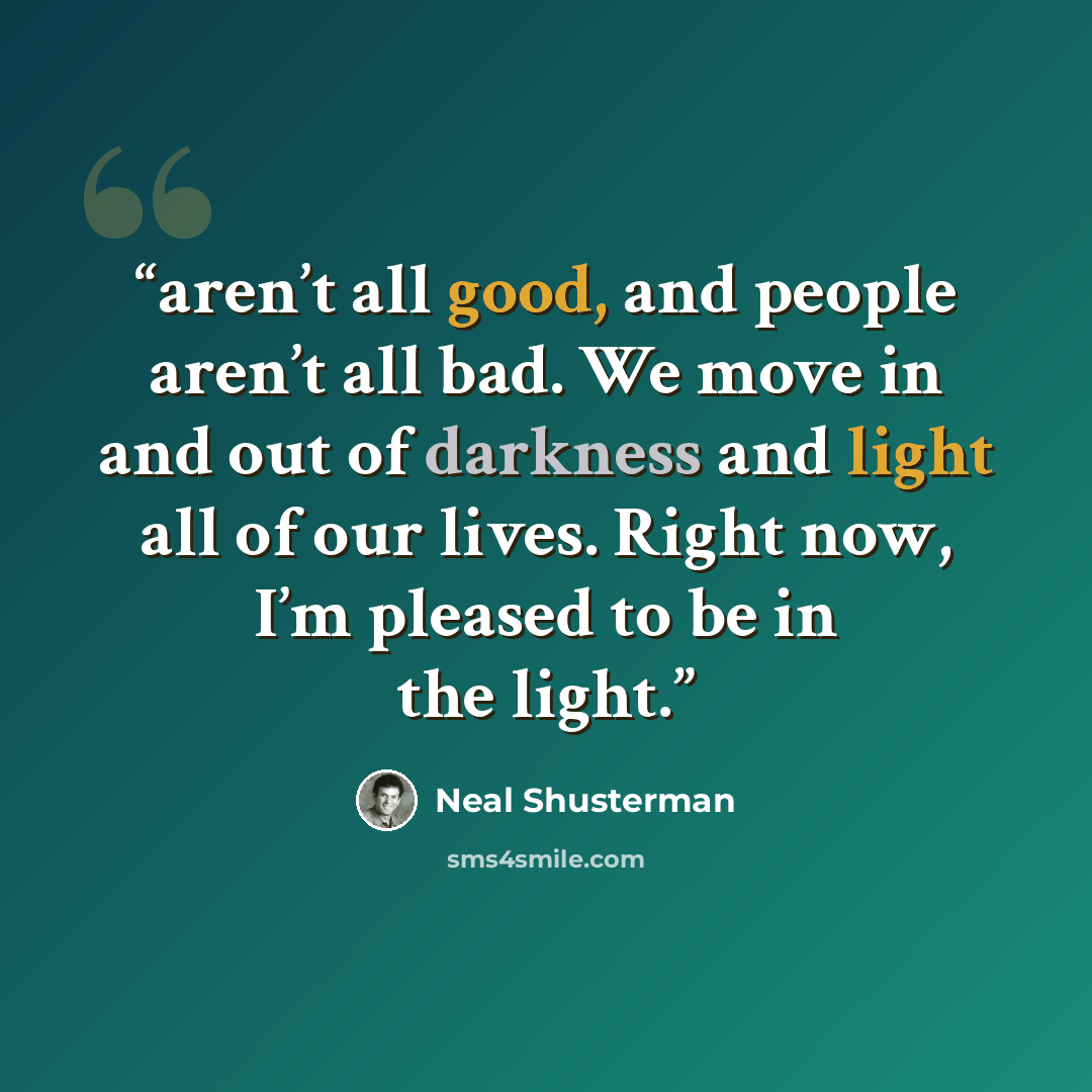 “aren’t all good, and people aren’t all bad. We move in and out of darkness and light all of our lives. Right now, I’m pleased to be in the light.” quote by Neal Shusterman