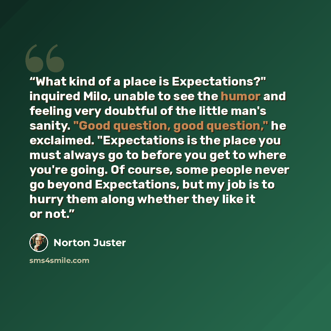 “What kind of a place is Expectations?" inquired Milo, unable to see the humor and feeling very doubtful of the little man's sanity. "Good question, good question," he exclaimed. "Expectations is the place you must always go to before you get to where you're going. Of course, some people never go…” quote by Norton Juster