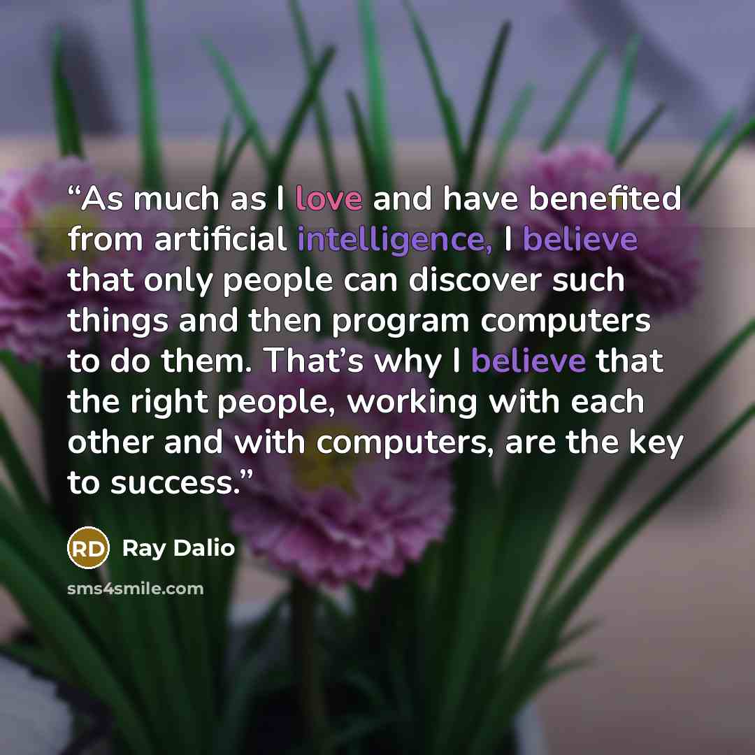 “As much as I love and have benefited from artificial intelligence, I believe that only people can discover such things and then program computers to do them. That’s why I believe that the right people, working with each other and with computers, are the key to success.” quote by Ray Dalio