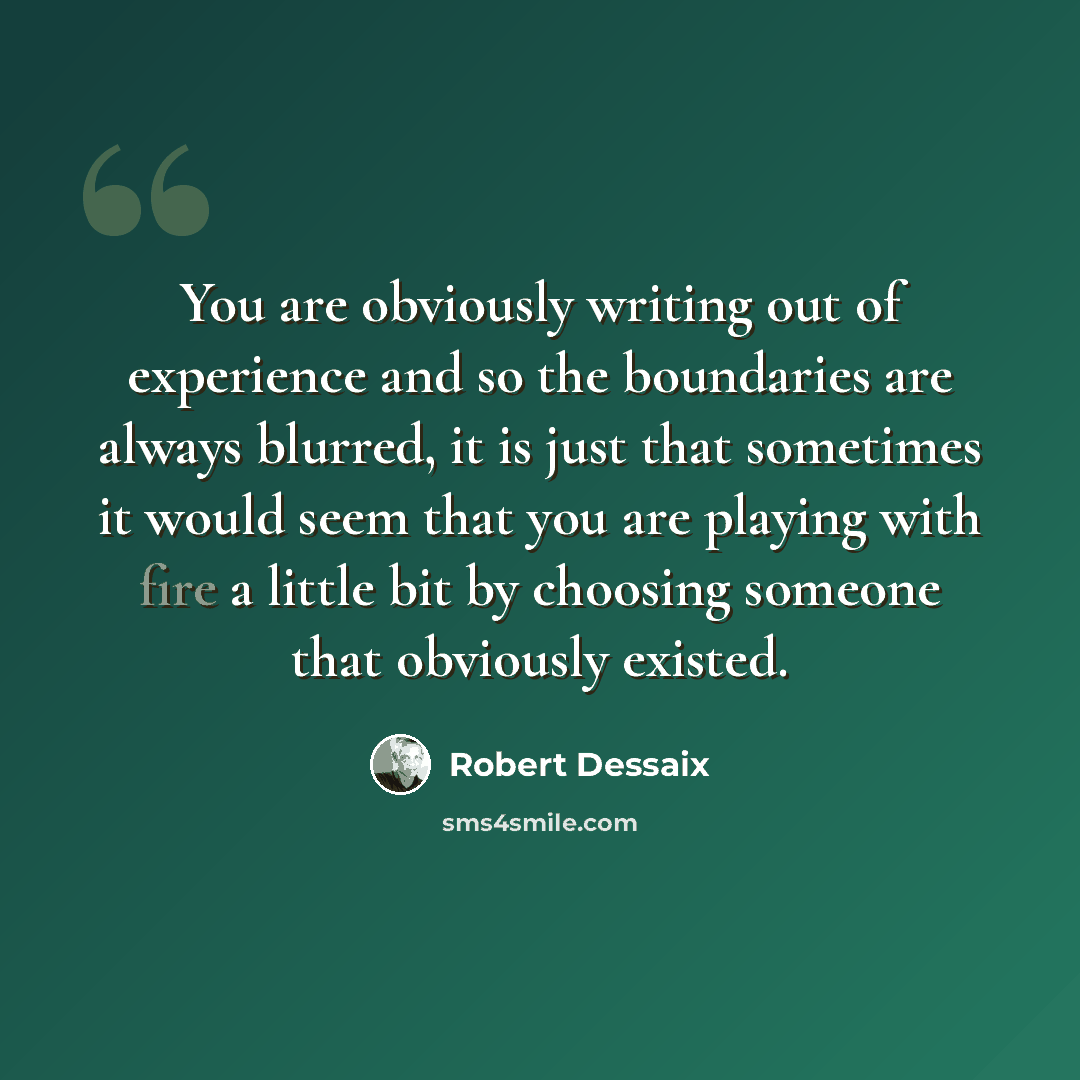 “You are obviously writing out of experience and so the boundaries are always blurred, it is just that sometimes it would seem that you are playing with fire a little bit by choosing someone that obviously existed.” quote by Robert Dessaix