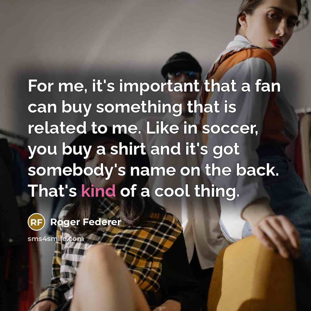 “For me, it's important that a fan can buy something that is related to me. Like in soccer, you buy a shirt and it's got somebody's name on the back. That's kind of a cool thing.” quote by Roger Federer