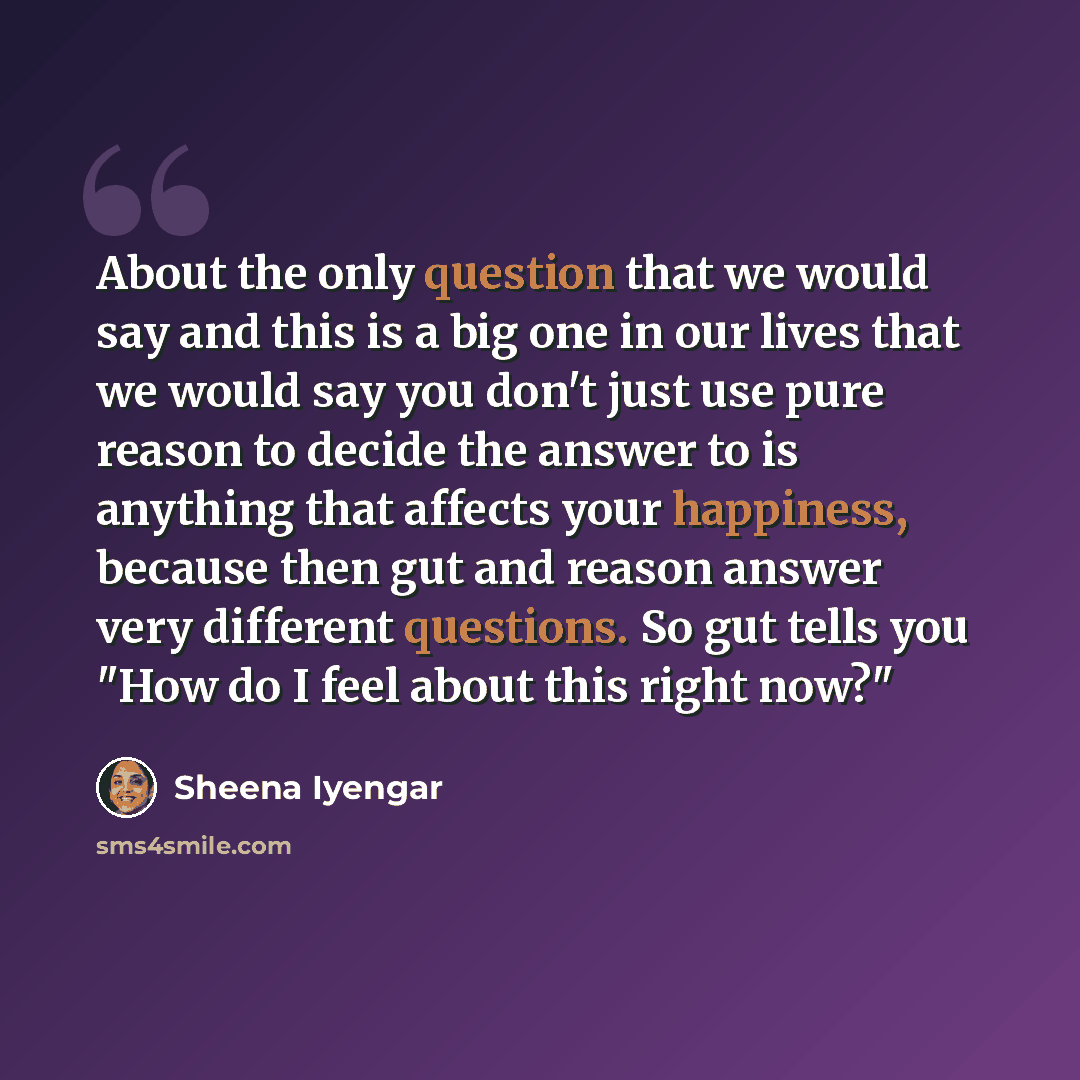 “About the only question that we would say and this is a big one in our lives that we would say you don't just use pure reason to decide the answer to is anything that affects your happiness, because then gut and reason answer very different questions. So gut tells you "How do I feel about this…” quote by Sheena Iyengar