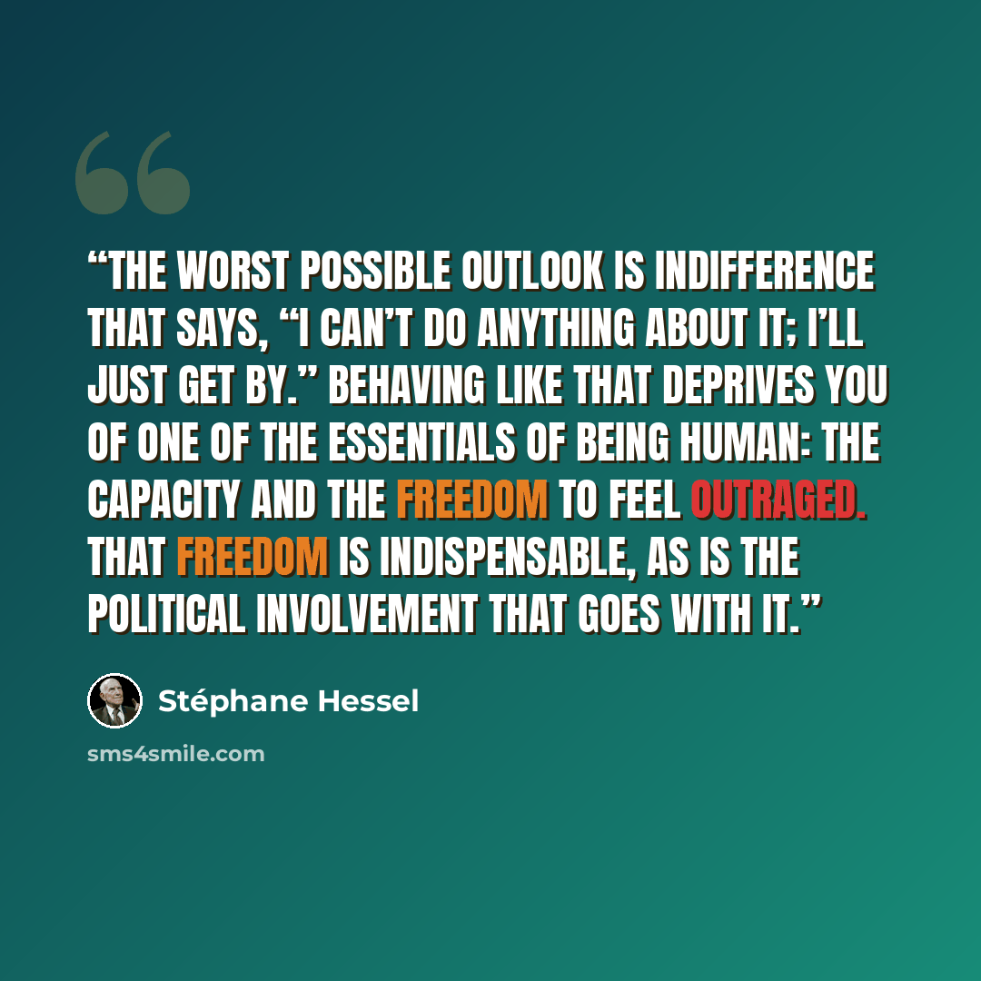 “The worst possible outlook is indifference that says, “I can’t do anything about it; I’ll just get by.” Behaving like that deprives you of one of the essentials of being human: the capacity and the freedom to feel outraged. That freedom is indispensable, as is the political involvement that goes…” quote by Stéphane Hessel