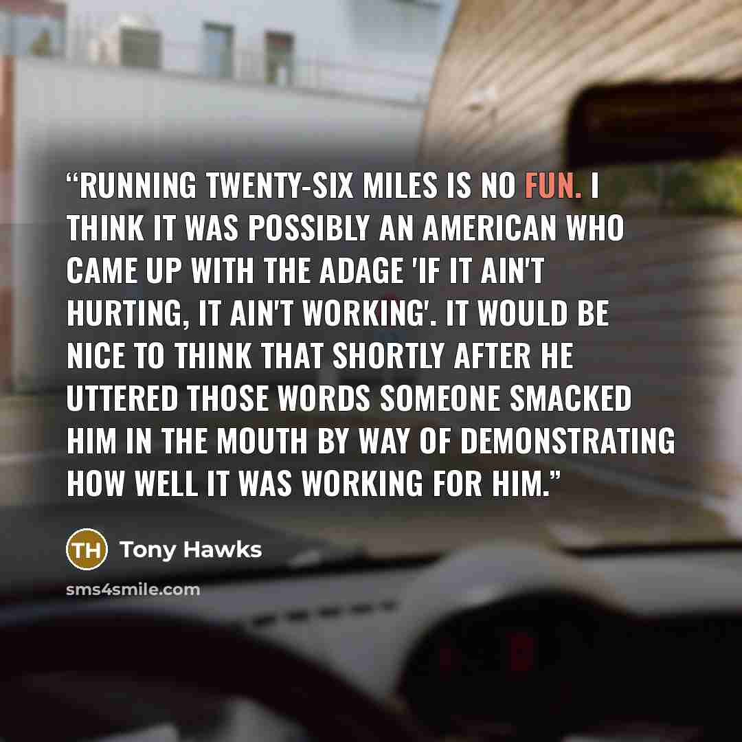 “Running twenty-six miles is no fun. I think it was possibly an American who came up with the adage 'if it ain't hurting, it ain't working'. It would be nice to think that shortly after he uttered those words someone smacked him in the mouth by way of demonstrating how well it was working for him.” quote by Tony Hawks