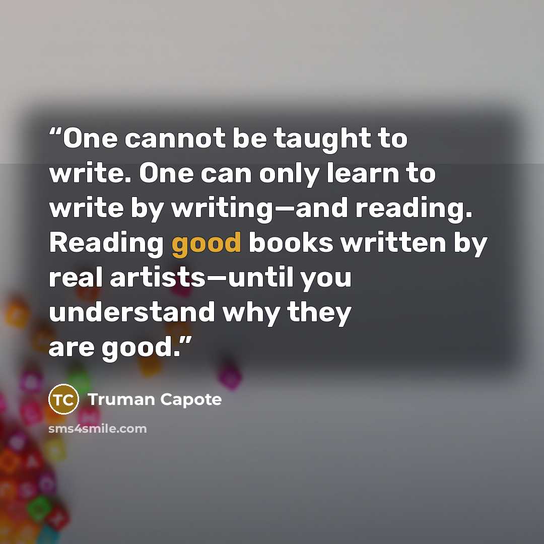 “One cannot be taught to write. One can only learn to write by writing—and reading. Reading good books written by real artists—until you understand why they are good.” quote by Truman Capote