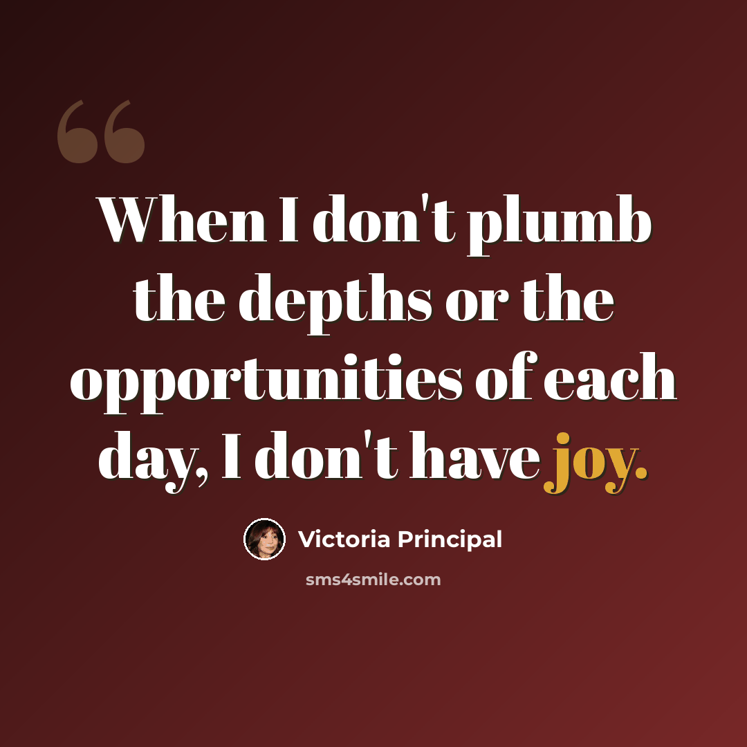 “When I don't plumb the depths or the opportunities of each day, I don't have joy.” quote by Victoria Principal