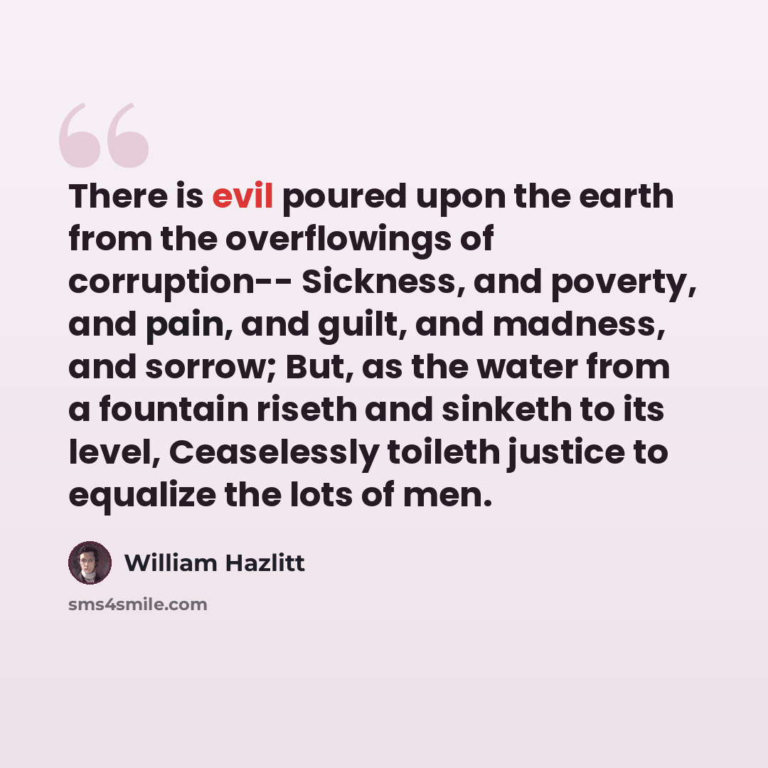 “There is evil poured upon the earth from the overflowings of corruption-- Sickness, and poverty, and pain, and guilt, and madness, and sorrow; But, as the water from a fountain riseth and sinketh to its level, Ceaselessly toileth justice to equalize the lots of men.” quote by William Hazlitt