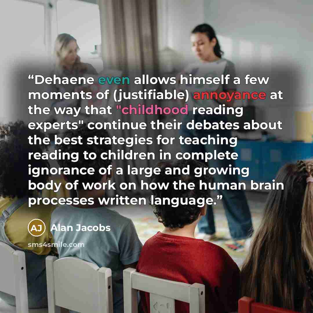 “Dehaene even allows himself a few moments of (justifiable) annoyance at the way that "childhood reading experts" continue their debates about the best strategies for teaching reading to children in complete ignorance of a large and growing body of work on how the human brain processes written…” quote by Alan Jacobs