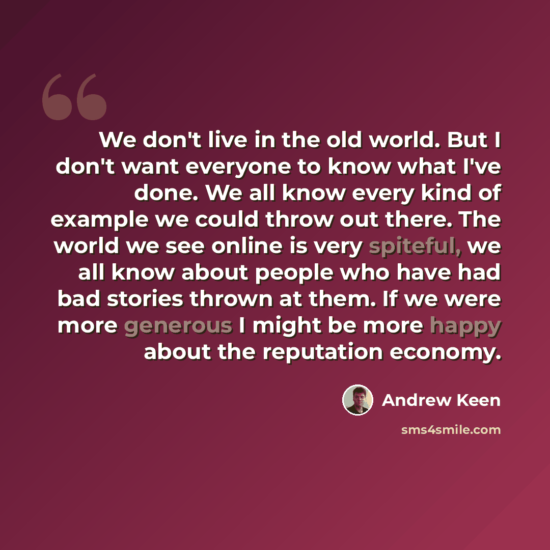 “We don't live in the old world. But I don't want everyone to know what I've done. We all know every kind of example we could throw out there. The world we see online is very spiteful, we all know about people who have had bad stories thrown at them. If we were more generous I might be more happy…” quote by Andrew Keen