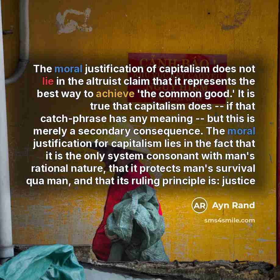 “The moral justification of capitalism does not lie in the altruist claim that it represents the best way to achieve 'the common good.' It is true that capitalism does -- if that catch-phrase has any meaning -- but this is merely a secondary consequence. The moral justification for capitalism lies…” quote by Ayn Rand
