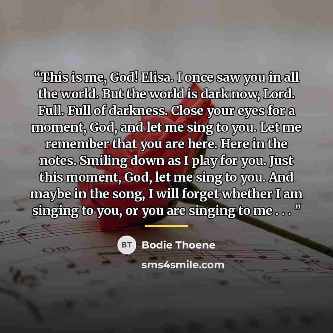 “This is me, God! Elisa. I once saw you in all the world. But the world is dark now, Lord. Full. Full of darkness. Close your eyes for a moment, God, and let me sing to you. Let me remember that you are here. Here in the notes. Smiling down as I play for you. Just this moment, God, let me sing to…” quote by Bodie Thoene