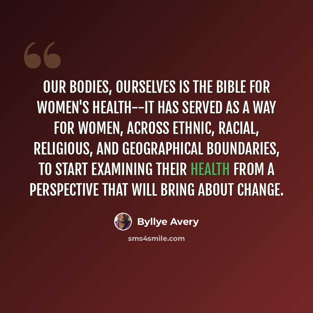 “Our Bodies, Ourselves is the bible for women's health--It has served as a way for women, across ethnic, racial, religious, and geographical boundaries, to start examining their health from a perspective that will bring about change.” quote by Byllye Avery
