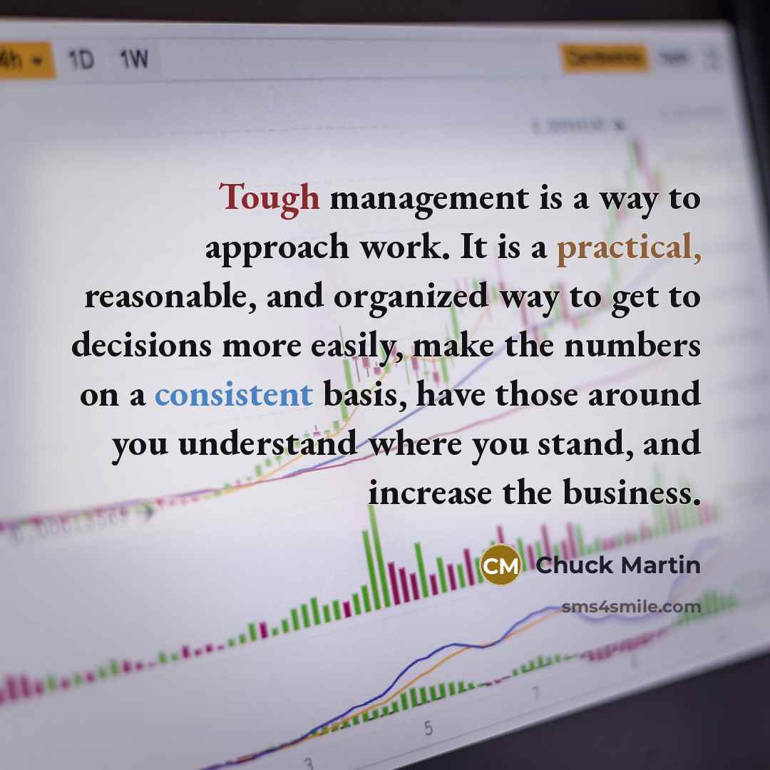 “Tough management is a way to approach work. It is a practical, reasonable, and organized way to get to decisions more easily, make the numbers on a consistent basis, have those around you understand where you stand, and increase the business.” quote by Chuck Martin