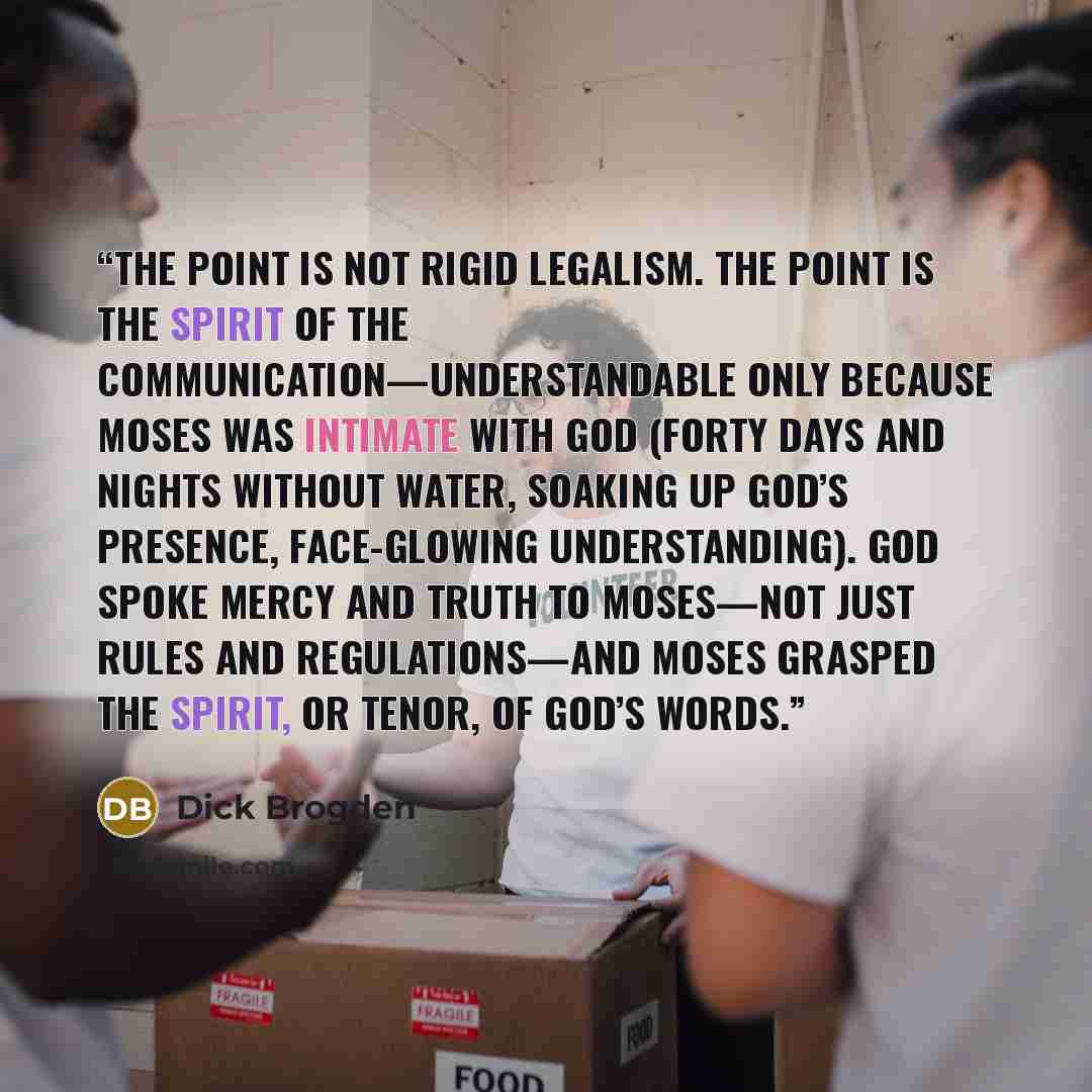 “The point is not rigid legalism. The point is the spirit of the communication—understandable only because Moses was intimate with God (forty days and nights without water, soaking up God’s presence, face-glowing understanding). God spoke mercy and truth to Moses—not just rules and regulations—and…” quote by Dick Brogden