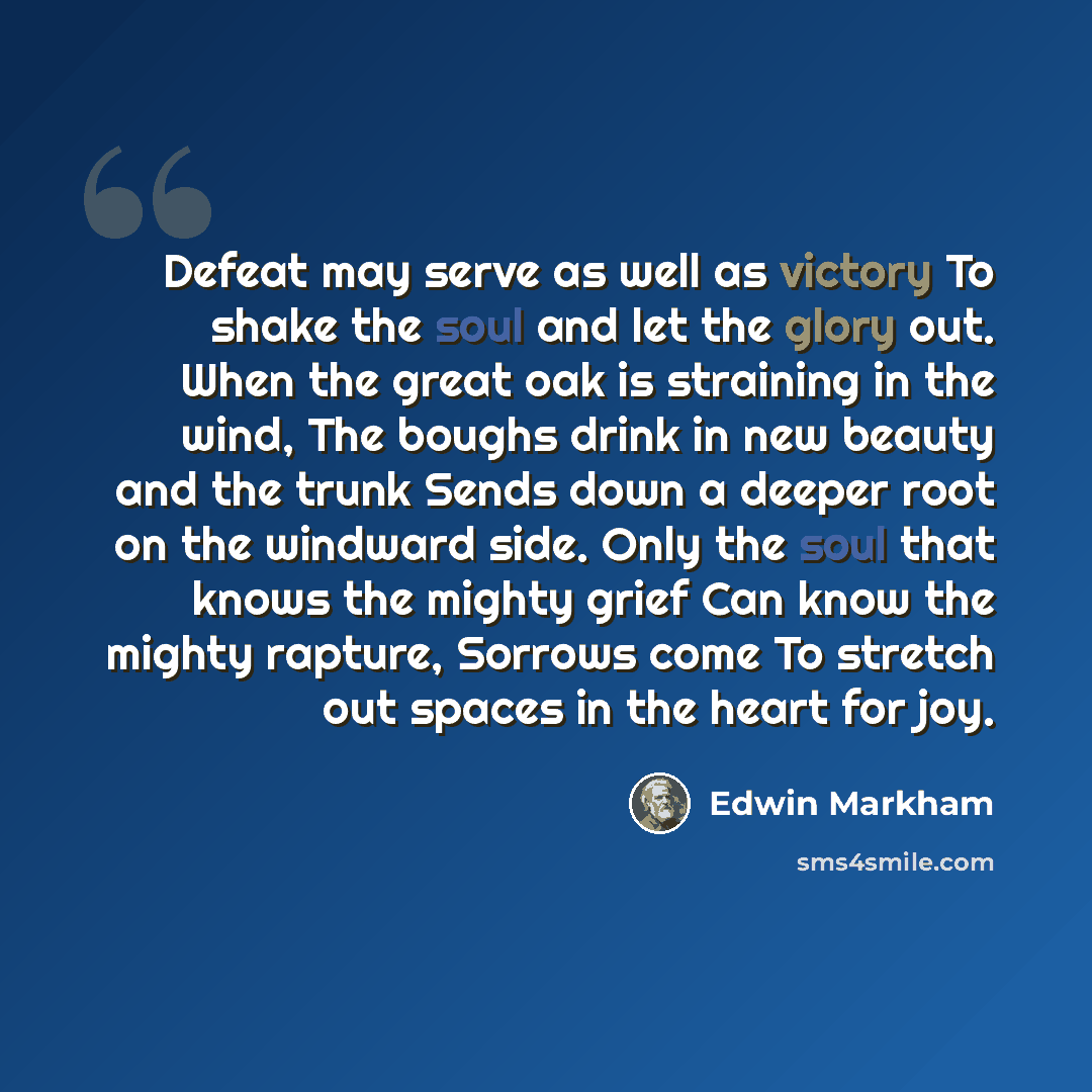 “Defeat may serve as well as victory To shake the soul and let the glory out. When the great oak is straining in the wind, The boughs drink in new beauty and the trunk Sends down a deeper root on the windward side. Only the soul that knows the mighty grief Can know the mighty rapture, Sorrows come…” quote by Edwin Markham