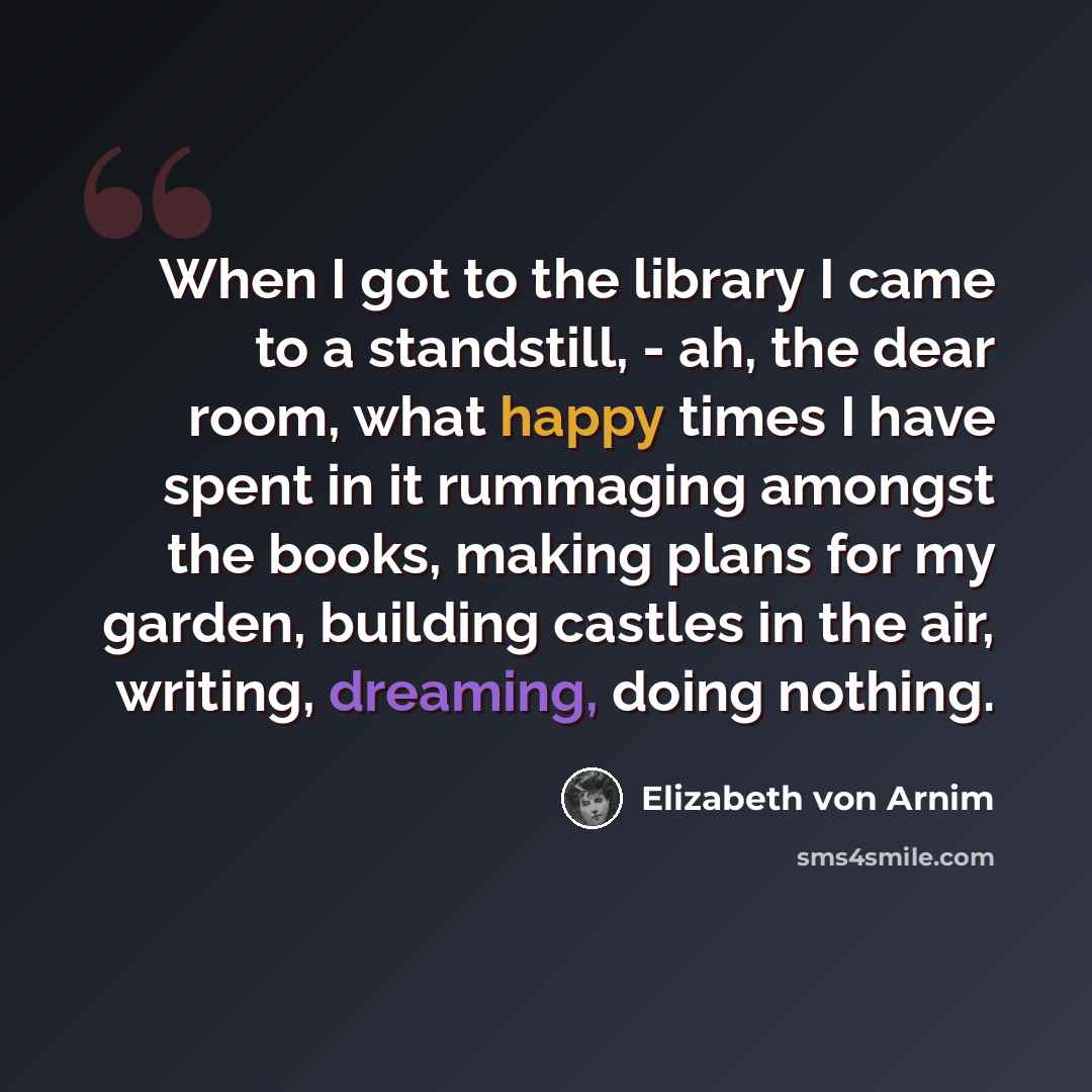 “When I got to the library I came to a standstill, - ah, the dear room, what happy times I have spent in it rummaging amongst the books, making plans for my garden, building castles in the air, writing, dreaming, doing nothing.” quote by Elizabeth von Arnim