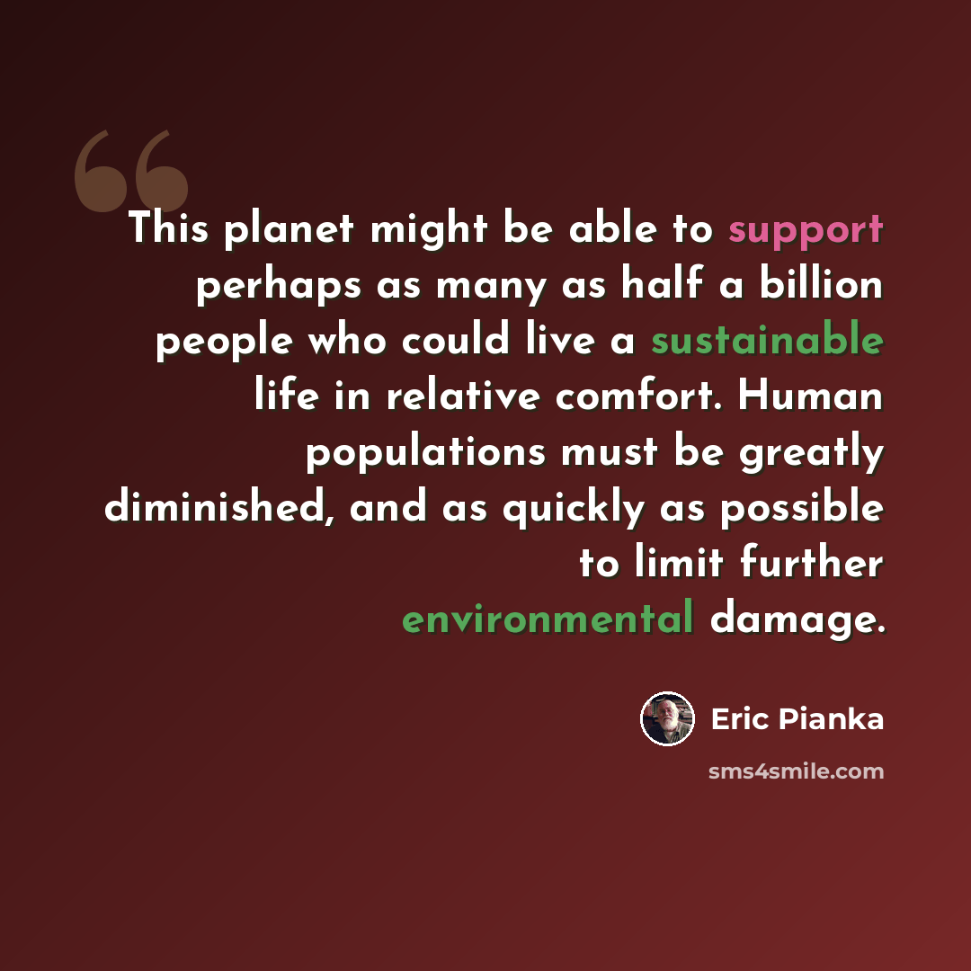 “This planet might be able to support perhaps as many as half a billion people who could live a sustainable life in relative comfort. Human populations must be greatly diminished, and as quickly as possible to limit further environmental damage.” quote by Eric Pianka