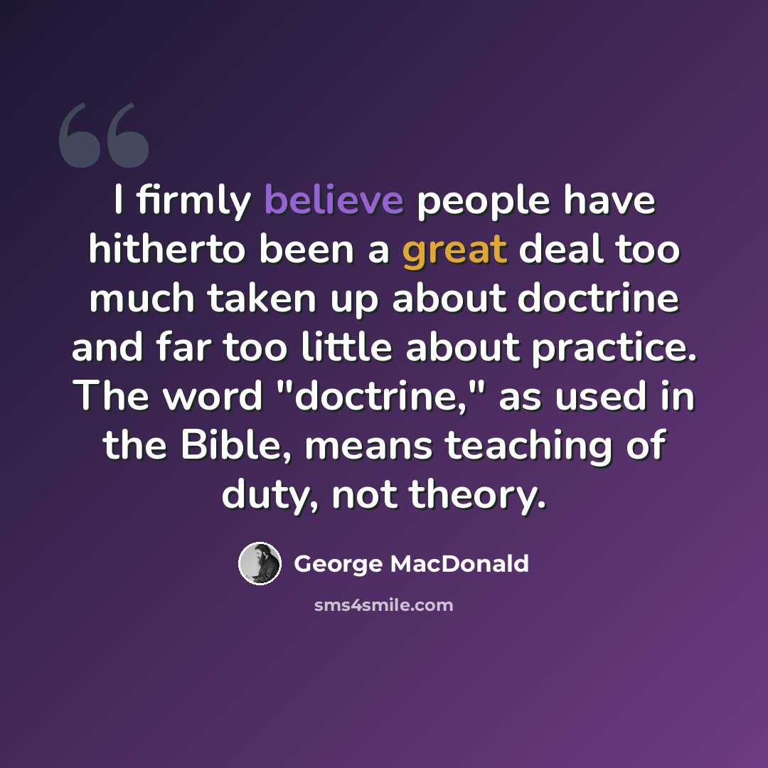 “I firmly believe people have hitherto been a great deal too much taken up about doctrine and far too little about practice. The word "doctrine," as used in the Bible, means teaching of duty, not theory.” quote by George MacDonald
