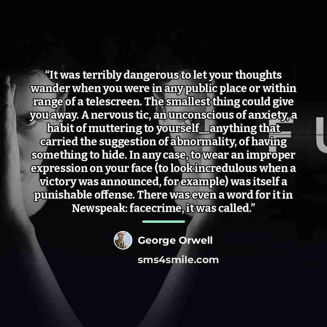 “It was terribly dangerous to let your thoughts wander when you were in any public place or within range of a telescreen. The smallest thing could give you away. A nervous tic, an unconscious of anxiety, a habit of muttering to yourself__anything that carried the suggestion of abnormality, of…” quote by George Orwell