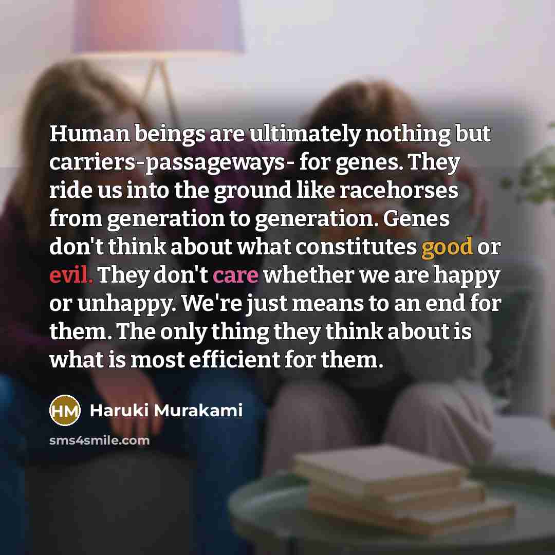 “Human beings are ultimately nothing but carriers-passageways- for genes. They ride us into the ground like racehorses from generation to generation. Genes don't think about what constitutes good or evil. They don't care whether we are happy or unhappy. We're just means to an end for them. The only…” quote by Haruki Murakami