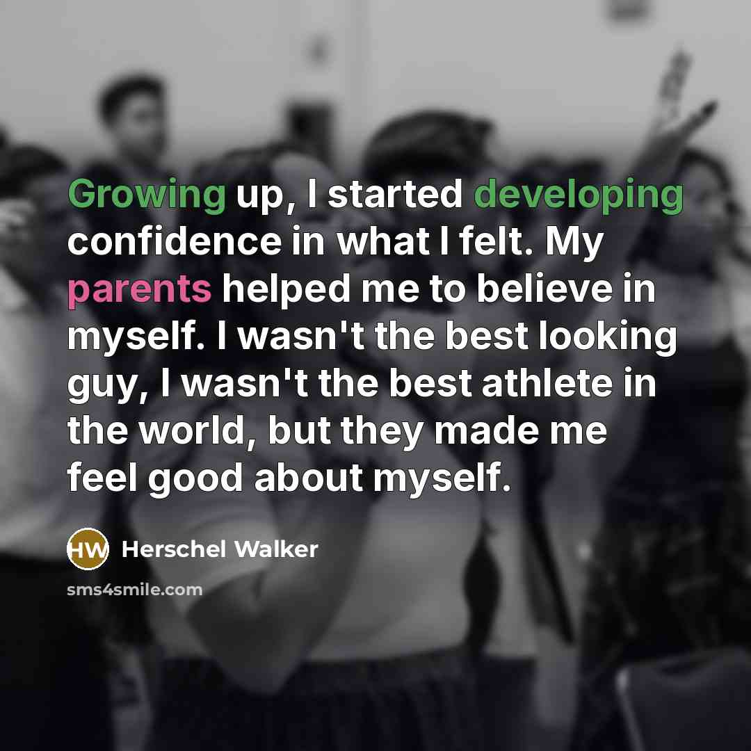 “Growing up, I started developing confidence in what I felt. My parents helped me to believe in myself. I wasn't the best looking guy, I wasn't the best athlete in the world, but they made me feel good about myself.” quote by Herschel Walker