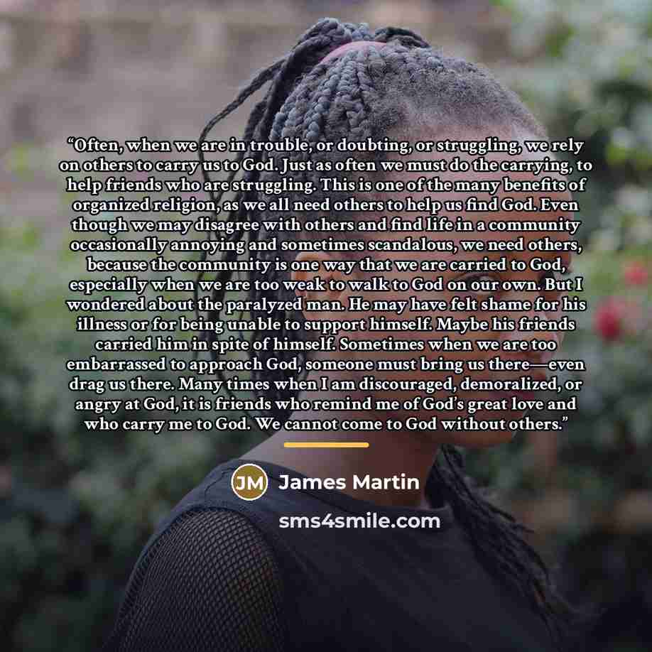 “Often, when we are in trouble, or doubting, or struggling, we rely on others to carry us to God. Just as often we must do the carrying, to help friends who are struggling. This is one of the many benefits of organized religion, as we all need others to help us find God. Even though we may disagree…” quote by James Martin