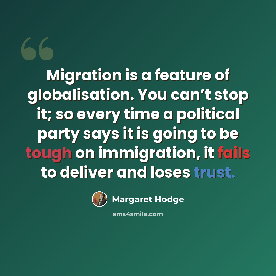 “Migration is a feature of globalisation. You can’t stop it; so every time a political party says it is going to be tough on immigration, it fails to deliver and loses trust.” quote by Margaret Hodge