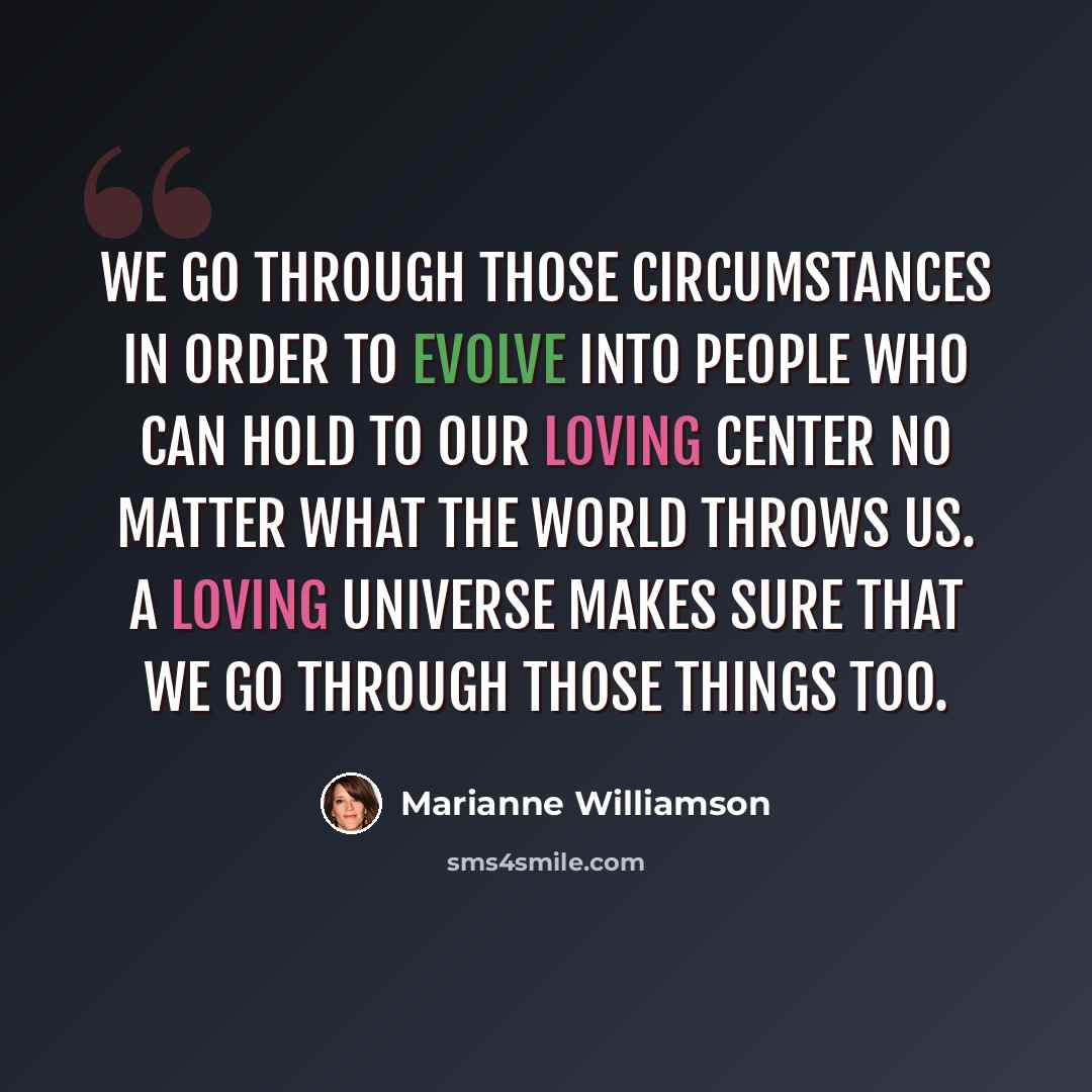 “We go through those circumstances in order to evolve into people who can hold to our loving center no matter what the world throws us. A loving universe makes sure that we go through those things too.” quote by Marianne Williamson