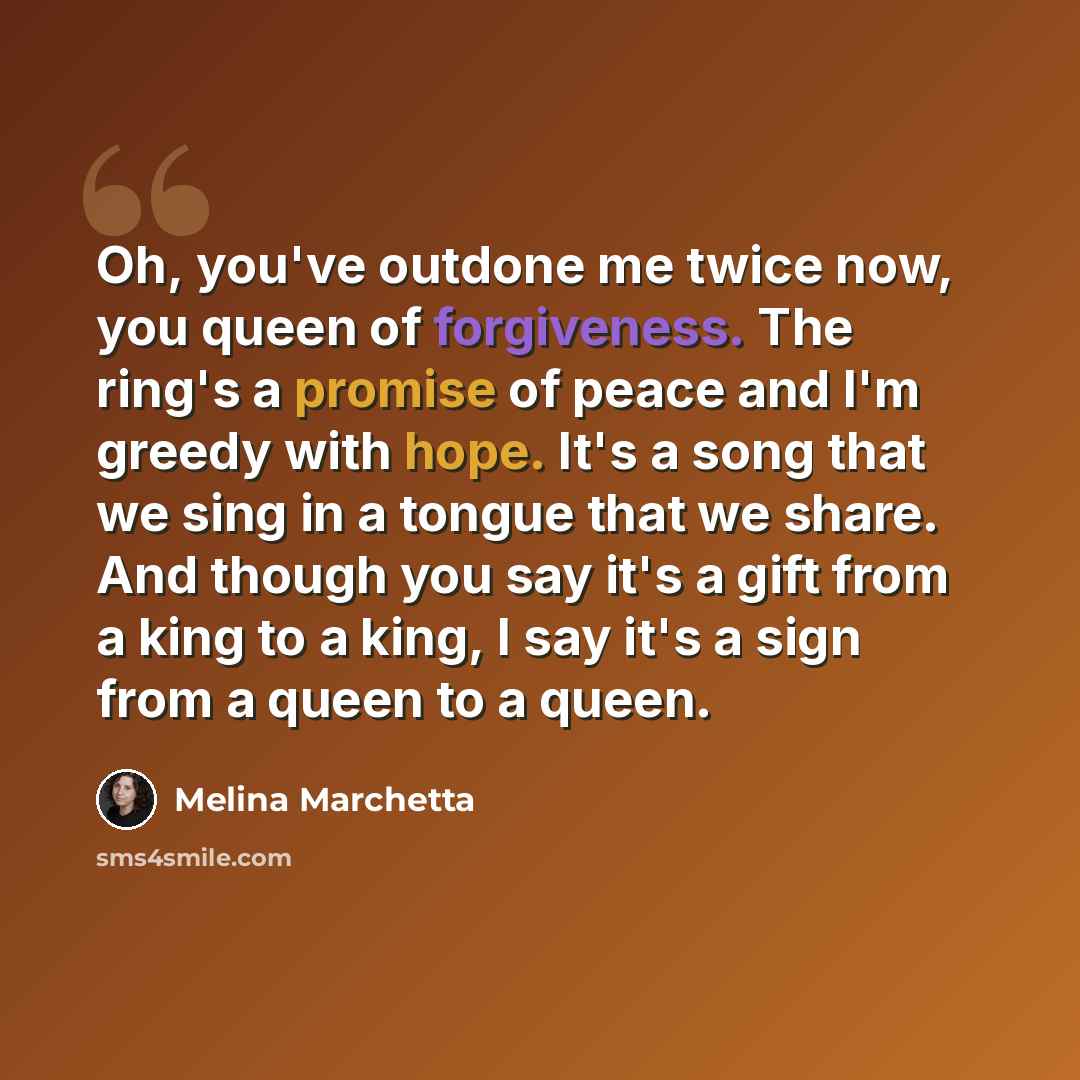 “Oh, you've outdone me twice now, you queen of forgiveness. The ring's a promise of peace and I'm greedy with hope. It's a song that we sing in a tongue that we share. And though you say it's a gift from a king to a king, I say it's a sign from a queen to a queen.” quote by Melina Marchetta