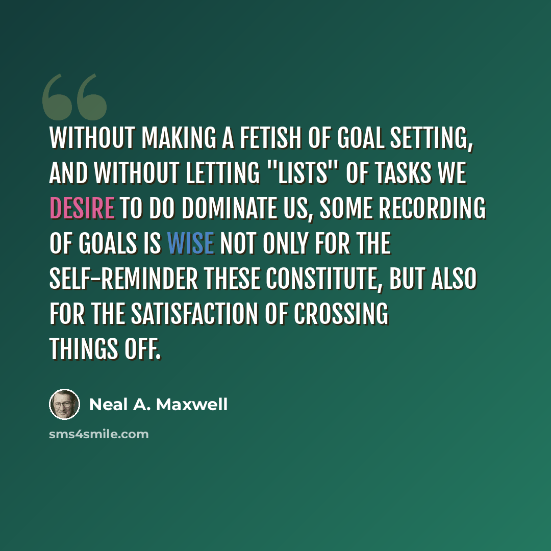 “Without making a fetish of goal setting, and without letting "lists" of tasks we desire to do dominate us, some recording of goals is wise not only for the self-reminder these constitute, but also for the satisfaction of crossing things off.” quote by Neal A. Maxwell
