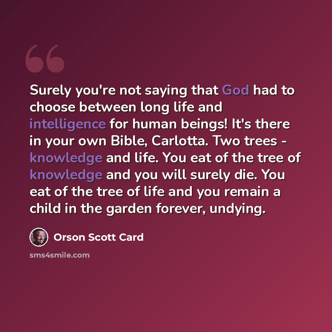 “Surely you're not saying that God had to choose between long life and intelligence for human beings! It's there in your own Bible, Carlotta. Two trees - knowledge and life. You eat of the tree of knowledge and you will surely die. You eat of the tree of life and you remain a child in the garden…” quote by Orson Scott Card