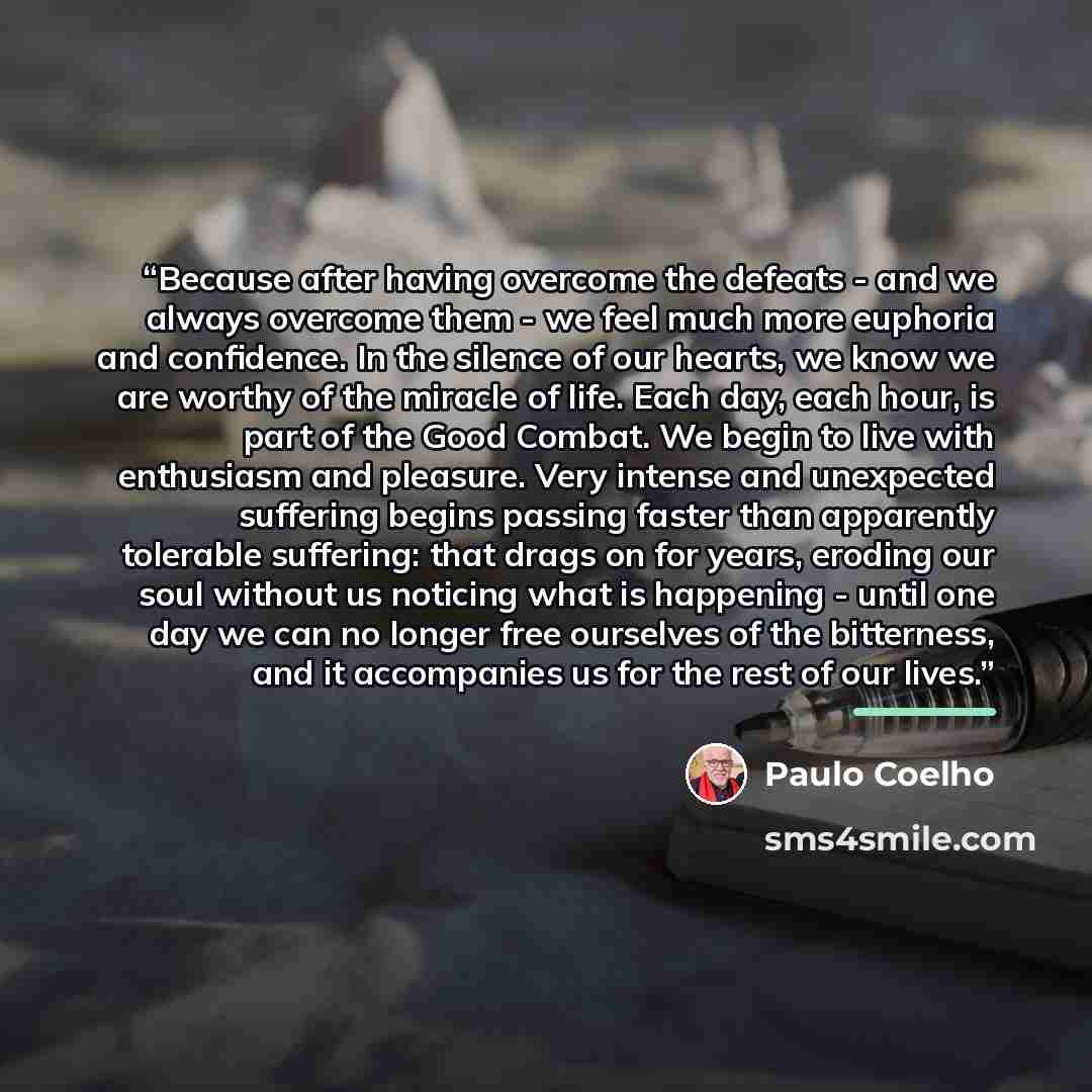 “Because after having overcome the defeats - and we always overcome them - we feel much more euphoria and confidence. In the silence of our hearts, we know we are worthy of the miracle of life. Each day, each hour, is part of the Good Combat. We begin to live with enthusiasm and pleasure. Very…” quote by Paulo Coelho