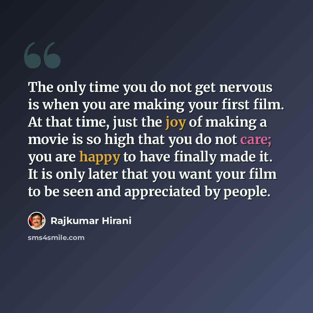 “The only time you do not get nervous is when you are making your first film. At that time, just the joy of making a movie is so high that you do not care; you are happy to have finally made it. It is only later that you want your film to be seen and appreciated by people.” quote by Rajkumar Hirani