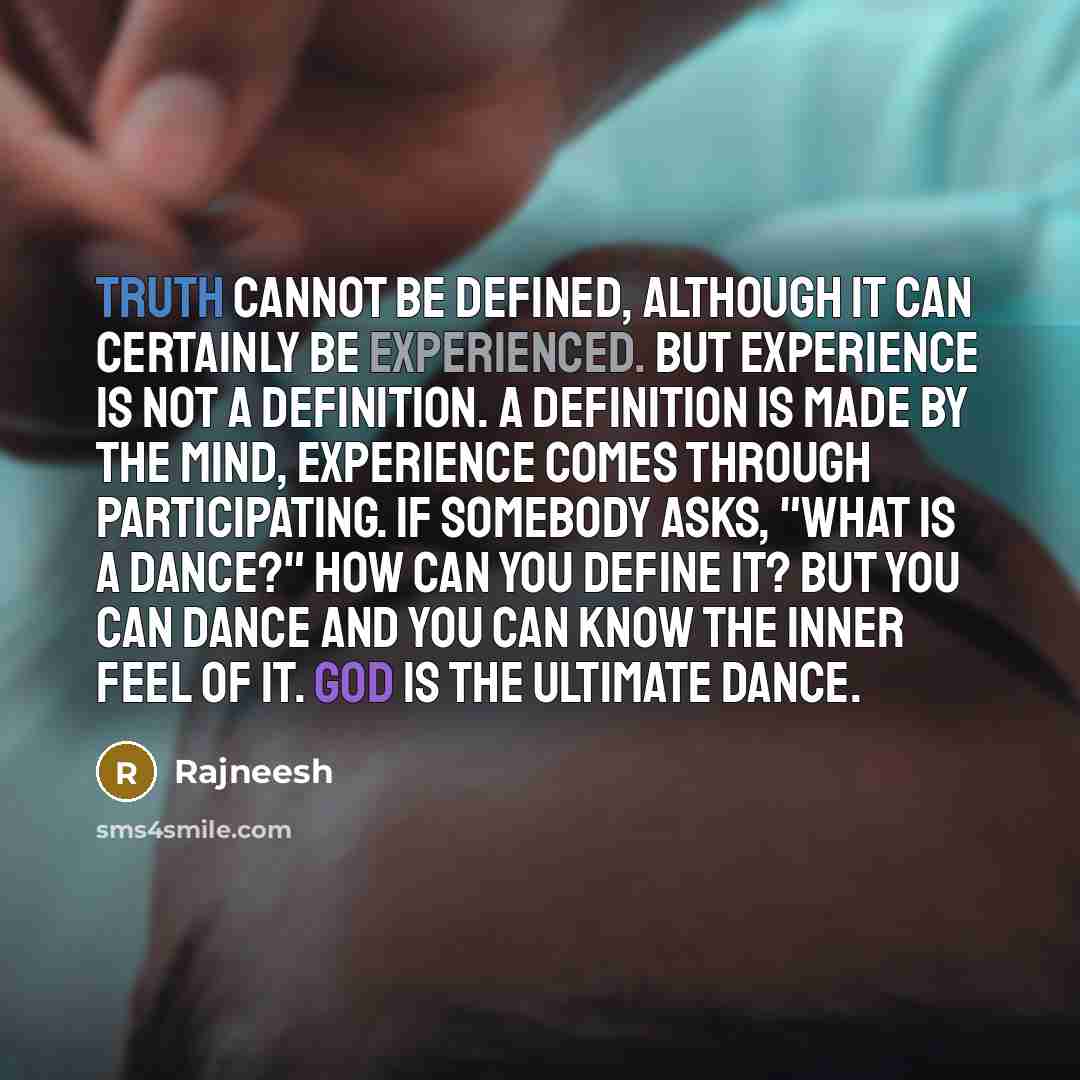 “Truth cannot be defined, although it can certainly be experienced. But experience is not a definition. A definition is made by the mind, experience comes through participating. If somebody asks, "What is a dance?" how can you define it? But you can dance and you can know the inner feel of it. God…” quote by Rajneesh