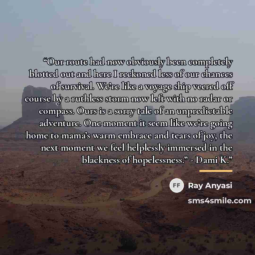“Our route had now obviously been completely blotted out and here I reckoned less of our chances of survival. We’re like a voyage ship veered off course by a ruthless storm now left with no radar or compass. Ours is a sorry tale of an unpredictable adventure. One moment it seem like we’re going…” quote by Ray Anyasi